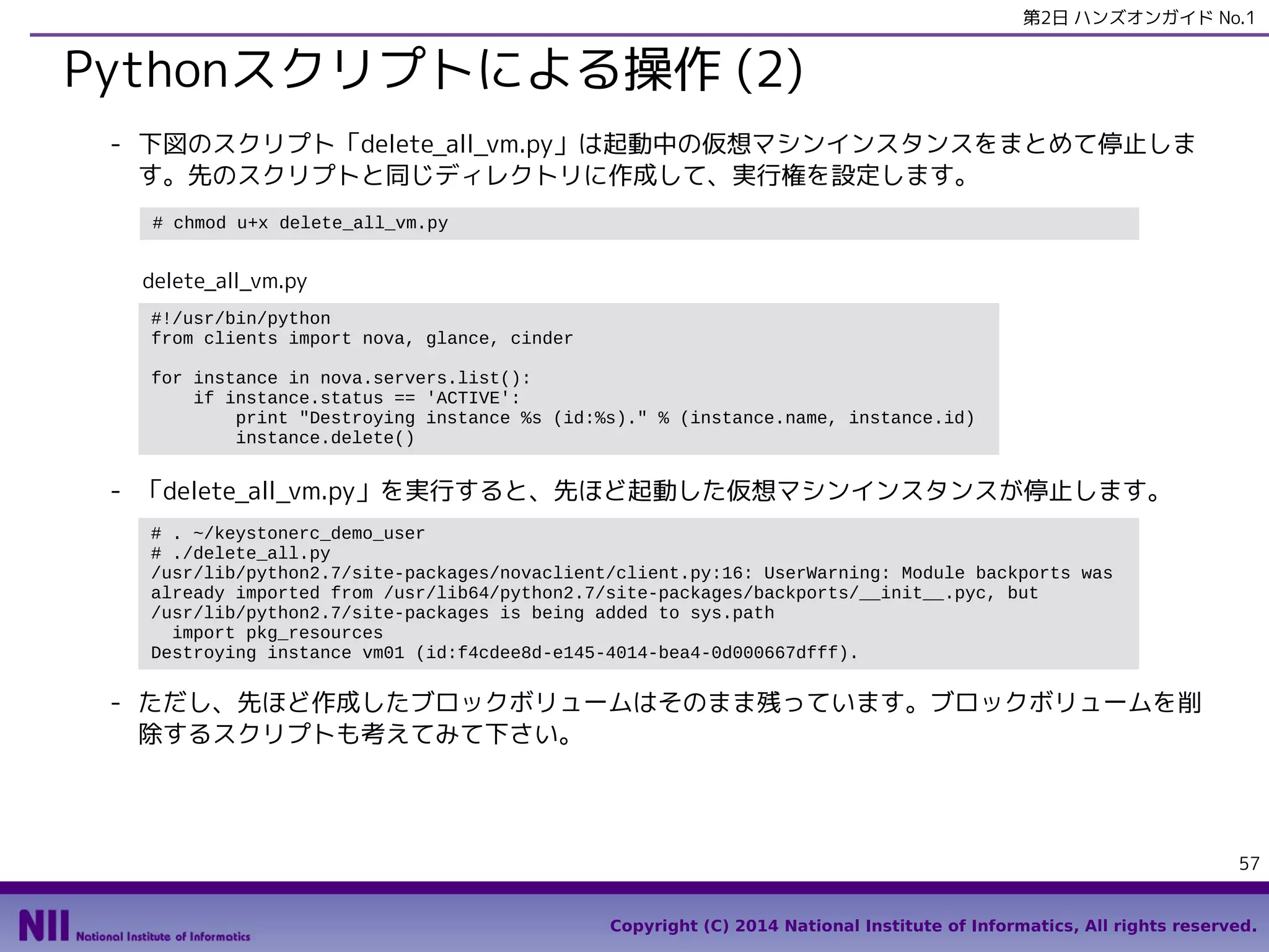 第2日 ハンズオンガイド No.1

Pythonスクリプトによる操作 (2)
- 下図のスクリプト「delete_all_vm.py」は起動中の仮想マシンインスタンスをまとめて停止しま
す。先のスクリプトと同じディレクトリに作成して、実行権を設定します。
# chmod u+x delete_all_vm.py

delete_all_vm.py
#!/usr/bin/python
from clients import nova, glance, cinder
for instance in nova.servers.list():
if instance.status == 'ACTIVE':
print "Destroying instance %s (id:%s)." % (instance.name, instance.id)
instance.delete()

- 「delete_all_vm.py」を実行すると、先ほど起動した仮想マシンインスタンスが停止します。
# . ~/keystonerc_demo_user
# ./delete_all.py
/usr/lib/python2.7/site-packages/novaclient/client.py:16: UserWarning: Module backports was
already imported from /usr/lib64/python2.7/site-packages/backports/__init__.pyc, but
/usr/lib/python2.7/site-packages is being added to sys.path
import pkg_resources
Destroying instance vm01 (id:f4cdee8d-e145-4014-bea4-0d000667dfff).

- ただし、先ほど作成したブロックボリュームはそのまま残っています。ブロックボリュームを削
除するスクリプトも考えてみて下さい。

57
Copyright (C) 2014 National Institute of Informatics, All rights reserved.

 