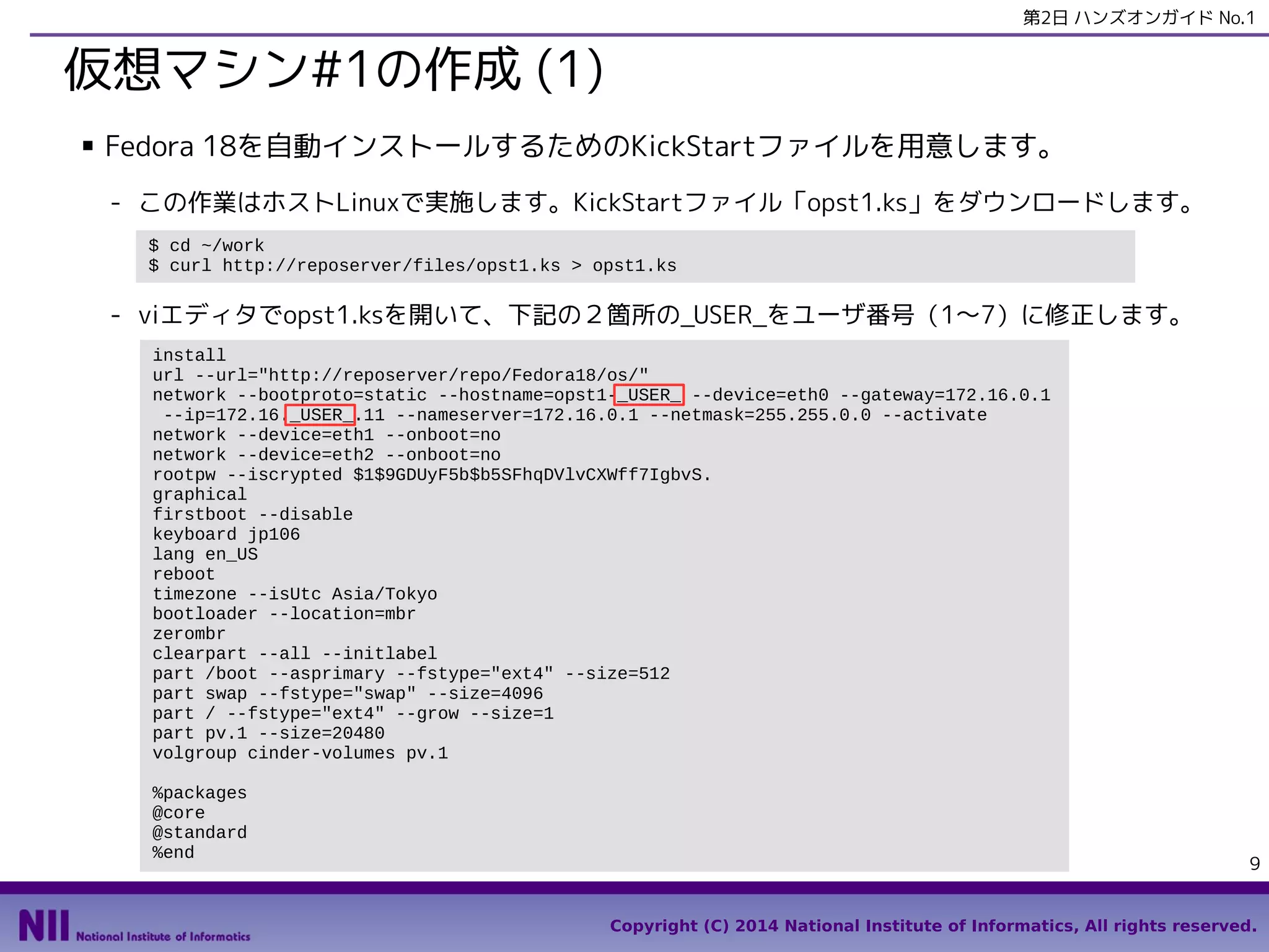第2日 ハンズオンガイド No.1

仮想マシン#1の作成 (1)
■

Fedora 18を自動インストールするためのKickStartファイルを用意します。
- この作業はホストLinuxで実施します。KickStartファイル「opst1.ks」をダウンロードします。
$ cd ~/work
$ curl http://reposerver/files/opst1.ks > opst1.ks

- viエディタでopst1.ksを開いて、下記の２箇所の_USER_をユーザ番号（1〜7）に修正します。
install
url --url="http://reposerver/repo/Fedora18/os/"
network --bootproto=static --hostname=opst1-_USER_ --device=eth0 --gateway=172.16.0.1
--ip=172.16._USER_.11 --nameserver=172.16.0.1 --netmask=255.255.0.0 --activate
network --device=eth1 --onboot=no
network --device=eth2 --onboot=no
rootpw --iscrypted $1$9GDUyF5b$b5SFhqDVlvCXWff7IgbvS.
graphical
firstboot --disable
keyboard jp106
lang en_US
reboot
timezone --isUtc Asia/Tokyo
bootloader --location=mbr
zerombr
clearpart --all --initlabel
part /boot --asprimary --fstype="ext4" --size=512
part swap --fstype="swap" --size=4096
part / --fstype="ext4" --grow --size=1
part pv.1 --size=20480
volgroup cinder-volumes pv.1
%packages
@core
@standard
%end

9
Copyright (C) 2014 National Institute of Informatics, All rights reserved.

 