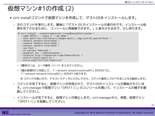 第2日 ハンズオンガイド No.1

仮想マシン#1の作成 (2)
■

virt-installコマンドで仮想マシンを作成して、ゲストOSをインストールします。
- 次のコマンドを実行します。最後に「ゲスト OS のインストールが進行中です。インストール処
理を完了させるために、コンソールに再接続できます。」と表示されるまで、少し待ちます。
$ virt-install --connect=qemu+ssh://root@localhost/system 
--name OPST1-□ --vcpus 4 --ram 4096 
--disk path=/var/lib/libvirt/images/opst1-□.img,size=32,sparse=false 
--network network:external01 
--network network:external01 
--network network:internal0□ 
--cpu host 
--os-variant fedora18 
--graphics vnc --noautoconsole 
--location http://reposerver/repo/Fedora18/os/ 
--initrd-inject=opst1.ks 
--extra-args="ks=file:/opst1.ks"
●

●

3箇所の□は、ユーザ番号（1〜7）を入れてください。
3個の仮想NICに対応して、「--network network:external01」の行が2つと、
「--network network:internal0□」の行が1つあります。
※ コマンドが長いので、テキストエディタに入力してから、コマンド端末にコピペすることをお勧めします。

- コマンドが完了すると、仮想マシンが作成されて、ゲストOSのインストールが開始されていま
す。virt-managerで仮想マシン「OPST1-□」のコンソールを開いて、インストールの様子を確
認してください。
- インストールが完了すると、仮想マシンが停止します。virt-managerから、再度、仮想マシン
「OPST1-□」を起動してください。
10
Copyright (C) 2014 National Institute of Informatics, All rights reserved.

 