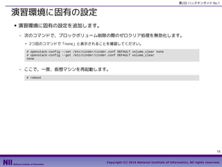 第2日 ハンズオンガイド No.1

演習環境に固有の設定
■

演習環境に固有の設定を追加します。
- 次のコマンドで、ブロックボリューム削除の際のゼロクリア処理を無効化します。
●

2つ目のコマンドで「none」と表示されることを確認してください。
# openstack-config --set /etc/cinder/cinder.conf DEFAULT volume_clear none
# openstack-config --get /etc/cinder/cinder.conf DEFAULT volume_clear
none

- ここで、一度、仮想マシンを再起動します。
# reboot

16
Copyright (C) 2014 National Institute of Informatics, All rights reserved.

 