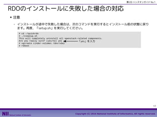 第2日 ハンズオンガイド No.1

RDOのインストールに失敗した場合の対応
■

注意
- インストールが途中で失敗した場合は、次のコマンドを実行するとインストール前の状態に戻り
ます。再度、「setup.sh」を実行してください。
# cd ~/quickrdo
# ./cleanup.sh
This will completely uninstall all openstack-related components.
Are you really sure? (yes/no) yes
「yes」を入力
# vgcreate cinder-volumes /dev/vda2
# reboot

17
Copyright (C) 2014 National Institute of Informatics, All rights reserved.

 