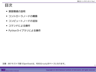 第2日 ハンズオンガイド No.1

目次
■

演習環境の説明

■

コントローラノードの構築

■

コンピュートノードの追加

■

コマンドによる操作

■

Pythonライブラリによる操作

注意：本テキストで扱うOpenStackは、RDO(Grizzly)がベースとなります。

2

Copyright (C) 2014 National Institute of Informatics, All rights reserved.

 