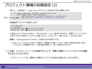 第2日 ハンズオンガイド No.1

プロジェクト環境の初期設定 (2)
- 同じく、22行目の「--copy-from」オプションのURLを下記に変更します。
if ! glance image-show "Fedora19" >/dev/null 2>&1; then
glance image-create --name "Fedora19" 
--disk-format qcow2 --container-format bare --is-public true 
--copy-from http://reposerver/files/fedora-19.x86_64.qcow2
fi

この行

- 初期設定スクリプトを実行します。
# cd ~/quickrdo
# ./config.sh
External NIC: eth1
Private NIC: eth2

「eth1」を入力
「eth2」を入力

- 上記のように「External NIC:」「Private NIC:」という表示がでるので、仮想マシンインスタン
スがアクセスするNIC（パブリック側「eth1」とプライベート側「eth2」）を入力します。
- 最後に「Configuration finished.」と表示されれば完了です。
●

■

上記のメッセージがでないで終了した場合は、初期設定に失敗しています。失敗した原因を取り除いた後に、
「./config.sh」を再度実行すると、以前の設定を削除して、新しく設定が行われます。

この後、コンピュートノードを追加することで、実際に仮想マシンインスタンスが起動
できるようになります。
- コンピュートノードは、運用中に任意のタイミングで自由に追加することができます。
21
Copyright (C) 2014 National Institute of Informatics, All rights reserved.

 