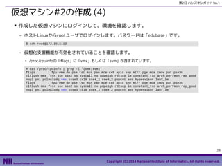 第2日 ハンズオンガイド No.1

仮想マシン#2の作成 (4)
■

作成した仮想マシンにログインして、環境を確認します。
- ホストLinuxからrootユーザでログインします。パスワードは「edubase」です。
$ ssh root@172.16.□.12

- 仮想化支援機能が有効化されていることを確認します。
●

/proc/cpuinfoの「flags」に「vmx」もしくは「svm」が含まれています。

# cat /proc/cpuinfo | grep -E "(vmx|svm)"
flags
: fpu vme de pse tsc msr pae mce cx8 apic sep mtrr pge mca cmov pat pse36
clflush mmx fxsr sse sse2 ss syscall nx pdpe1gb rdtscp lm constant_tsc arch_perfmon rep_good
nopl pni pclmulqdq vmx ssse3 cx16 sse4_1 sse4_2 popcnt aes hypervisor lahf_lm
flags
: fpu vme de pse tsc msr pae mce cx8 apic sep mtrr pge mca cmov pat pse36
clflush mmx fxsr sse sse2 ss syscall nx pdpe1gb rdtscp lm constant_tsc arch_perfmon rep_good
nopl pni pclmulqdq vmx ssse3 cx16 sse4_1 sse4_2 popcnt aes hypervisor lahf_lm

28
Copyright (C) 2014 National Institute of Informatics, All rights reserved.

 