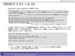 第2日 ハンズオンガイド No.1

RDOのインストール (2)
- quickrdoの「add_compute.sh」を実行します。
# cd ~/quickrdo
# ./add_compute.sh 172.16.□.12
Private NIC: eth1
Doing preparations...

インストール対象のコンピュートノードのIPアドレスを指定

コンピュートノードのプライベートネットワーク側のNIC（eth1）を入力

The authenticity of host '172.16.□.12 (172.16.□.12)' can't be established.
RSA key fingerprint is 26:ea:40:c7:1d:f3:83:9b:78:f5:f2:d4:64:55:c6:37.
Are you sure you want to continue connecting (yes/no)? yes
Warning: Permanently added '172.16.□.12' (RSA) to the list of known hosts.
root@172.16.□.12's password:

「yes」を入力

コンピュートノードのrootパスワード（edubase）を入力

- この後、RDOのインストールが自動で進みます。途中でインストール中のコンピュートノードが
再起動しますが、そのまま待ちます。下記のように、最後に「Done.」と表示されてスクリプト
が終了すればインストール完了です。
Done. Now, rebooting the server...
Connection to 172.16.1.13 closed by remote host.
ssh: connect to host 172.16.1.13 port 22: Connection refused
Network default destroyed
Network default unmarked as autostarted
Done.
●

「All-in-one構成」での導入時に実施した、仮想化ハイパーバイザにKVMを指定する作業は、
「add_compute.sh」の中で自動で行われています。
31
Copyright (C) 2014 National Institute of Informatics, All rights reserved.

 