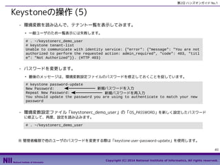 第2日 ハンズオンガイド No.1

Keystoneの操作 (5)
- 環境変数を読み込んで、テナント一覧を表示してみます。
●

一般ユーザのため一覧表示には失敗します。

# . ~/keystonerc_demo_user
# keystone tenant-list
Unable to communicate with identity service: {"error": {"message": "You are not
authorized to perform the requested action: admin_required", "code": 403, "titl
e": "Not Authorized"}}. (HTTP 403)

- パスワードを変更します。
●

最後のメッセージは、環境変数設定ファイルのパスワードを修正しておくことを促しています。

# keystone password-update
新規パスワードを入力
New Password:
Repeat New Password:
　　新規パスワードを再入力
You should update the password you are using to authenticate to match your new
password

- 環境変数設定ファイル「keystonerc_demo_user」の「OS_PASSWORD」を新しく設定したパスワード
に修正して、再度、設定を読み込みます。
# . ~/keystonerc_demo_user

※ 管理者権限で他のユーザのパスワードを変更する際は「keystone user-password-update」を使用します。
40
Copyright (C) 2014 National Institute of Informatics, All rights reserved.

 
