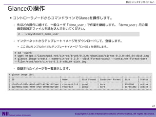 第2日 ハンズオンガイド No.1

Glanceの操作
■

コントローラノードからコマンドラインでGlanceを操作します。
- 先ほどの操作に続けて、一般ユーザ「demo_user」で作業を継続します。「demo_user」用の環
境変数設定ファイルを読み込んでおいてください。
# . ~/keystonerc_demo_user

- インターネットからテンプレートイメージをダウンロードして、登録します。
●

ここではサンプルの小さなテンプレートイメージ「CirrOS」を使用します。

# cd ~/work
# wget https://launchpad.net/cirros/trunk/0.3.0/+download/cirros-0.3.0-x86_64-disk.img
# glance image-create --name=cirros-0.3.0 --disk-format=qcow2 --container-format=bare
--file=/root/work/cirros-0.3.0-x86_64-disk.img

- 登録されたイメージを一覧表示します。
# glance image-list
+--------------------------------------+--------------+-------------+------------------+-----------+--------+
| ID
| Name
| Disk Format | Container Format | Size
| Status |
+--------------------------------------+--------------+-------------+------------------+-----------+--------+
| c7a5fcaf-935c-48a2-a073-4124c1d1fea4 | cirros-0.3.0 | qcow2
| bare
| 9761280
| active |
| 12cf8861-825c-4b90-af19-b096b402f169 | Fedora19
| qcow2
| bare
| 237371392 | active |
+--------------------------------------+--------------+-------------+------------------+-----------+--------+

41
Copyright (C) 2014 National Institute of Informatics, All rights reserved.

 