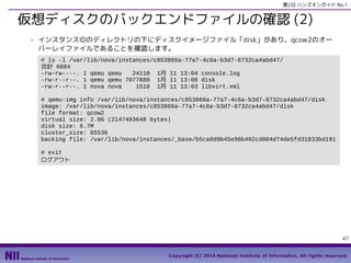 第2日 ハンズオンガイド No.1

仮想ディスクのバックエンドファイルの確認 (2)
- インスタンスIDのディレクトリの下にディスクイメージファイル「disk」があり、qcow2のオー
バーレイファイルであることを確認します。
# ls -l /var/lib/nova/instances/c853866a-77a7-4c6a-b3d7-8732ca4abd47/
合計 6884
-rw-rw----. 1 qemu qemu
24110 1月 11 13:04 console.log
-rw-r--r--. 1 qemu qemu 7077888 1月 11 13:08 disk
-rw-r--r--. 1 nova nova
1510 1月 11 13:03 libvirt.xml
# qemu-img info /var/lib/nova/instances/c853866a-77a7-4c6a-b3d7-8732ca4abd47/disk
image: /var/lib/nova/instances/c853866a-77a7-4c6a-b3d7-8732ca4abd47/disk
file format: qcow2
virtual size: 2.0G (2147483648 bytes)
disk size: 6.7M
cluster_size: 65536
backing file: /var/lib/nova/instances/_base/b5ca0d9b45e98b492cd004d74de5fd31833bd191
# exit
ログアウト

47
Copyright (C) 2014 National Institute of Informatics, All rights reserved.

 