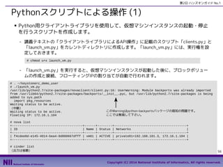 第2日 ハンズオンガイド No.1

Pythonスクリプトによる操作 (1)
■

Python用クライアントライブラリを使用して、仮想マシンインスタンスの起動・停止
を行うスクリプトを作成します。
- 講義テキストの「クライアントライブラリによるAPI操作」に記載のスクリプト「clients.py」と
「launch_vm.py」をカレントディレクトリに作成します。「launch_vm.py」には、実行権を設
定しておきます。
# chmod u+x launch_vm.py

- 「launch_vm.py」を実行すると、仮想マシンインスタンスが起動した後に、ブロックボリュー
ムの作成と接続、フローティングIPの割り当てが自動で行われます。
# . ~/keystonerc_demo_user
# ./launch_vm.py
/usr/lib/python2.7/site-packages/novaclient/client.py:16: UserWarning: Module backports was already imported
from /usr/lib64/python2.7/site-packages/backports/__init__.pyc, but /usr/lib/python2.7/site-packages is being
added to sys.path
import pkg_resources
Waiting status to be active.
（中略）
このWarningはpython-backportsパッケージの既知の問題です。
Waiting status to be active.
ここでは無視して下さい。
Floating IP: 172.16.1.104
# nova list
+--------------------------------------+------+--------+---------------------------------------+
| ID
| Name | Status | Networks
|
+--------------------------------------+------+--------+---------------------------------------+
| f4cdee8d-e145-4014-bea4-0d000667dfff | vm01 | ACTIVE | private01=192.168.101.3, 172.16.1.104 |
+--------------------------------------+------+--------+---------------------------------------+
# cinder list
（出力は省略）

56
Copyright (C) 2014 National Institute of Informatics, All rights reserved.

 