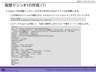 第2日 ハンズオンガイド No.1

仮想マシン#1の作成 (1)
■

Fedora 18を自動インストールするためのKickStartファイルを用意します。
- この作業はホストLinuxで実施します。KickStartファイル「opst1.ks」をダウンロードします。
$ cd ~/work
$ curl http://reposerver/files/opst1.ks > opst1.ks

- viエディタでopst1.ksを開いて、下記の２箇所の_USER_をユーザ番号（1〜7）に修正します。
install
url --url="http://reposerver/repo/Fedora18/os/"
network --bootproto=static --hostname=opst1-_USER_ --device=eth0 --gateway=172.16.0.1
--ip=172.16._USER_.11 --nameserver=172.16.0.1 --netmask=255.255.0.0 --activate
network --device=eth1 --onboot=no
network --device=eth2 --onboot=no
rootpw --iscrypted $1$9GDUyF5b$b5SFhqDVlvCXWff7IgbvS.
graphical
firstboot --disable
keyboard jp106
lang en_US
reboot
timezone --isUtc Asia/Tokyo
bootloader --location=mbr
zerombr
clearpart --all --initlabel
part /boot --asprimary --fstype="ext4" --size=512
part swap --fstype="swap" --size=4096
part / --fstype="ext4" --grow --size=1
part pv.1 --size=20480
volgroup cinder-volumes pv.1
%packages
@core
@standard
%end

9
Copyright (C) 2014 National Institute of Informatics, All rights reserved.

 