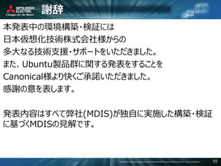 COPYRIGHT © 2016 MITSUBISHI ELECTRIC INFORMATION SYSTEMS CORPORATION ALL RIGHTS RESERVED 10
謝辞
本発表中の環境構築・検証には
日本仮想化技術株式会社様からの
多大なる技術支援・サポートをいただきました。
また、Ubuntu製品群に関する発表をすることを
Canonical様より快くご承諾いただきました。
感謝の意を表します。
発表内容はすべて弊社(MDIS)が独自に実施した構築・検証
に基づくMDISの見解です。
 
