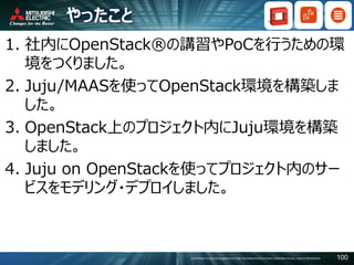 COPYRIGHT © 2016 MITSUBISHI ELECTRIC INFORMATION SYSTEMS CORPORATION ALL RIGHTS RESERVED 100
やったこと
1. 社内にOpenStack®の講習やPoCを行うための環
境をつくりました。
2. Juju/MAASを使ってOpenStack環境を構築しま
した。
3. OpenStack上のプロジェクト内にJuju環境を構築
しました。
4. Juju on OpenStackを使ってプロジェクト内のサー
ビスをモデリング・デプロイしました。
 