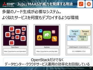 COPYRIGHT © 2016 MITSUBISHI ELECTRIC INFORMATION SYSTEMS CORPORATION ALL RIGHTS RESERVED 17
Juju/MAASが威力を発揮する用途
https://jujucharms.com/openstack
OpenStack
https://jujucharms.com/big-data
BigData
テナントを効率的にデプロイ
CMSやWebサービスのバックエンド
OpenStackだけでなく
データセンター・クラウドサービス運用の効率化を目指している
多量のノード生成が必要なシステム。
よく似たサービスを何度もデプロイするような環境
 