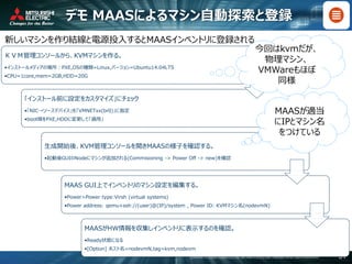 COPYRIGHT © 2016 MITSUBISHI ELECTRIC INFORMATION SYSTEMS CORPORATION ALL RIGHTS RESERVED 31
デモ MAASによるマシン自動探索と登録
新しいマシンを作り結線と電源投入するとMAASインベントリに登録される
ＫＶＭ管理コンソールから、KVMマシンを作る。
•インストールメディアの場所：PXE,OSの種類=Linux,バージョン=Ubuntu14.04LTS
•CPU=1core,mem=2GB,HDD=20G
「インストール前に設定をカスタマイズ」にチェック
•「NIC→ソースデバイス」を「VMNETxx(br0)」に指定
•boot順をPXE,HDDに変更して「適用」
生成開始後、KVM管理コンソールを開きMAASの様子を確認する。
•起動後GUIのNodeにマシンが追加される(Commisioning -> Power Off -> new)を確認
MAAS GUI上でインベントリのマシン設定を編集する。
•Power>Power type:Virsh (virtual systems)
•Power address: qemu+ssh://(user)@(IP)/system , Power ID: KVMマシン名(nodevmN)
MAASがHW情報を収集しインベントリに表示するのを確認。
•Ready状態になる
•[Option] ホスト名=nodevmN,tag=kvm,nodevm
今回はkvmだが、
物理マシン、
VMWareもほぼ
同様
MAASが適当
にIPとマシン名
をつけている
 
