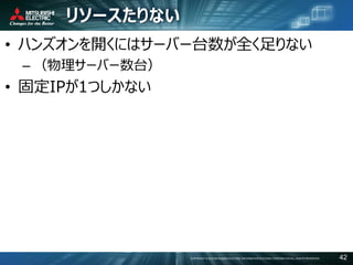 COPYRIGHT © 2016 MITSUBISHI ELECTRIC INFORMATION SYSTEMS CORPORATION ALL RIGHTS RESERVED 42
リソースたりない
• ハンズオンを開くにはサーバー台数が全く足りない
– （物理サーバー数台）
• 固定IPが1つしかない
 