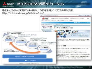 COPYRIGHT © 2016 MITSUBISHI ELECTRIC INFORMATION SYSTEMS CORPORATION ALL RIGHTS RESERVED 6
MDISのOSS活用ソリューション
通信キャリア・サービスプロバイダー様向け、OSSを活用したシステムの導入支援。
http://www.mdis.co.jp/solution/oss/
 