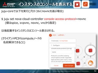 COPYRIGHT © 2016 MITSUBISHI ELECTRIC INFORMATION SYSTEMS CORPORATION ALL RIGHTS RESERVED 62
インスタンスのコンソールを表示するJuju設定
juju-coreで以下を実行(プロトコルにnovncを選ぶ場合)
$ juju set nova-cloud-controller console-access-protocol=novnc
(値はspice, xvpvnc, novnc, vncから指定)
以後起動するインスタンスはコンソール表示される。
(クライアントPCからcomputeノードの
名前解決できること)
 