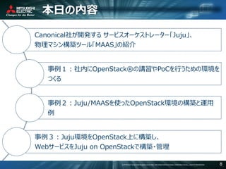 COPYRIGHT © 2016 MITSUBISHI ELECTRIC INFORMATION SYSTEMS CORPORATION ALL RIGHTS RESERVED 8
本日の内容
Canonical社が開発する サービスオーケストレーター「Juju」、
物理マシン構築ツール「MAAS」の紹介
事例１：社内にOpenStack®の講習やPoCを行うための環境を
つくる
事例２：Juju/MAASを使ったOpenStack環境の構築と運用
例
事例３：Juju環境をOpenStack上に構築し、
WebサービスをJuju on OpenStackで構築・管理
 