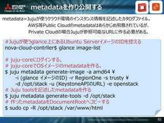 COPYRIGHT © 2016 MITSUBISHI ELECTRIC INFORMATION SYSTEMS CORPORATION ALL RIGHTS RESERVED 82
metadataを作り公開する
metadata=Jujuが使うクラウド環境のインスタンス情報を記述したカタログファイル。
AWS等Public Cloudのmetadataはあらかじめ用意されているが、
Private Cloudの場合Jujuが参照可能なURLに作る必要がある。
#Jujuが使うglance上にあるUbuntu ServerイメージのIDを控える
nova-cloud-contrller$ glance image-list
# juju-coreにログインする。
# juju-coreでOSイメージのmetadataを作る。
$ juju metadata generate-image -a amd64 ¥
-i (glance イメージのID) -r RegionOne -s trusty ¥
-d /opt/stack -u (KeystoneAPIのURL) -e openstack
# Juju toolsを記述したmetadataを作る
$ juju metadata generate-tools -d /opt/stack
# 作ったmetadataをDocumentRootへコピーする
$ sudo cp -R /opt/stack /var/www/html
 