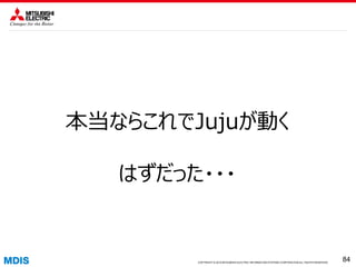 COPYRIGHT © 2016 MITSUBISHI ELECTRIC INFORMATION SYSTEMS CORPORATION ALL RIGHTS RESERVED 8484COPYRIGHT © 2015 MITSUBISHI ELECTRIC INFORMATION SYSTEMS CORPORATION ALL RIGHTS RESERVED
84
本当ならこれでJujuが動く
はずだった・・・
 