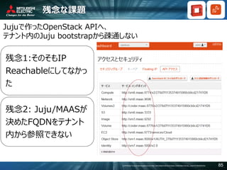 COPYRIGHT © 2016 MITSUBISHI ELECTRIC INFORMATION SYSTEMS CORPORATION ALL RIGHTS RESERVED 85
残念な課題
Jujuで作ったOpenStack APIへ、
テナント内のJuju bootstrapから疎通しない
残念1:そのそもIP
Reachableにしてなかっ
た
残念2: Juju/MAASが
決めたFQDNをテナント
内から参照できない
 