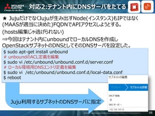 COPYRIGHT © 2016 MITSUBISHI ELECTRIC INFORMATION SYSTEMS CORPORATION ALL RIGHTS RESERVED 88
対応2:テナント内にDNSサーバをたてる
★ JujuだけでなくJujuが生み出すNode(インスタンス)もIPではなく
(MAASが適当に決めた)FQDNでAPIアクセスしようとする。
(hosts編集じゃ逃げられない)
⇒今回はテナント内にunboundでローカルDNSを作成し
OpenStackサブネットのDNSとしてそのDNSサーバを設定した。
$ sudo apt-get install unbound
# unboundのACL定義を編集
$ sudo vi /etc/unbound/unbound.conf.d/server.conf
# ローカル環境用DNSエントリ定義を編集
$ sudo vi /etc/unbound/unbound.conf.d/local-data.conf
$ reboot
Juju利用するサブネットのDNSサーバに指定
 
