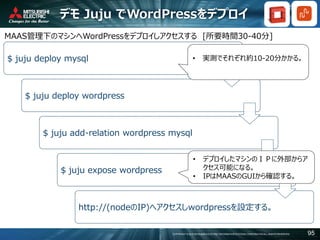 COPYRIGHT © 2016 MITSUBISHI ELECTRIC INFORMATION SYSTEMS CORPORATION ALL RIGHTS RESERVED 95
デモ Juju でWordPressをデプロイ
MAAS管理下のマシンへWordPressをデプロイしアクセスする [所要時間30-40分]
$ juju deploy mysql
$ juju deploy wordpress
$ juju add-relation wordpress mysql
$ juju expose wordpress
http://(nodeのIP)へアクセスしwordpressを設定する。
• 実測でそれぞれ約10-20分かかる。
• デプロイしたマシンのＩＰに外部からア
クセス可能になる。
• IPはMAASのGUIから確認する。
 