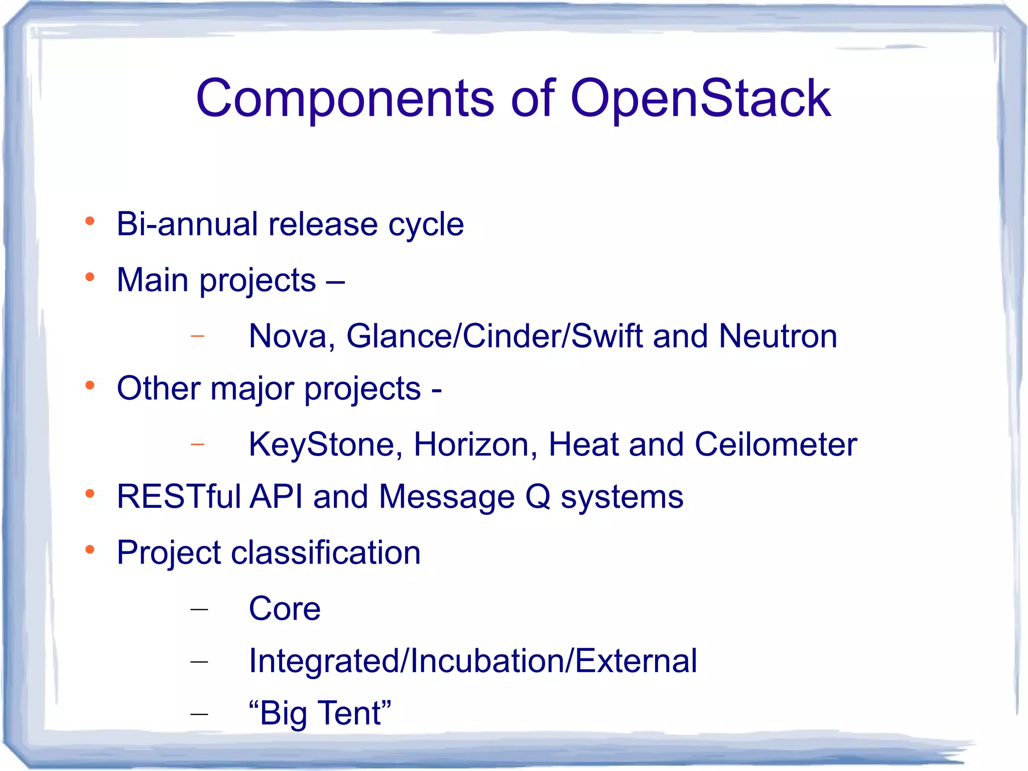 Components of OpenStack

Bi-annual release cycle

Main projects –
− Nova, Glance/Cinder/Swift and Neutron

Other major projects -
− KeyStone, Horizon, Heat and Ceilometer

RESTful API and Message Q systems

Project classification
– Core
– Integrated/Incubation/External
– “Big Tent”
 