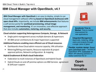 © 2014 IBM Corporation21
IBM Cloud: Think it. Build it. Tap into it.
IBM Cloud Manager with OpenStack, v4.1
Cloud solution supporting Heterogeneous Compute, Storage, & Network
• Single point management across multiple domains & hypervisors
• All IBM server architectures & major hypervisors supported
Additional features enabling more efficient use of Cloud resources
• Dashboards show Cloud admin resource capacity, VM utilization
• Metering/Billing and reports, Resource expiration & project
approval policies, Network configuration & mapping
Hybrid Enablement & Multi-cloud Federation
• Federation to multi instances of OpenStack and Hybrid Clouds
• Hybrid Clouds on and off premise options via IBM Services agreement
& SoftLayer support
• Accelerate Time to
Market: Time to market
improvement for
new applications
• Integrated Management:
Approvals, metering, billing,
users and projects through
a single ‘pane of glass’
• Flexible, modular design: Based
upon OpenStack IaaS -- Access to
OpenStack APIs. Extensible via
REST API allowing partners to
easily customize the UI
IBM Cloud Manager with OpenStack is an easy to deploy, simple to use
cloud management software offering based on OpenStack (Icehouse) with
open cloud APIs. Importantly, we include IBM enhancements that features
a self-service portal for workload provisioning, virtual image
management, and monitoring. It's an innovative, cost-effective approach
that also includes automation, metering, and security.
Open
Simple
Innovative
 