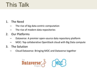 This Talk
1. The Need
– The rise of big data-centric computation
– The rise of modern data repositories
2. Our Platforms
– Dataverse: A premier open-source data repository platform
– MOC: Top collaborative OpenStack cloud with Big Data compute
3. The Solution
– Cloud Dataverse: Bringing MOC and Dataverse together
 