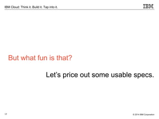 17
IBM Cloud: Think it. Build it. Tap into it.
© 2014 IBM Corporation
But what fun is that?
Let’s price out some usable specs.
 