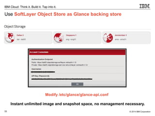 33
IBM Cloud: Think it. Build it. Tap into it.
© 2014 IBM Corporation
Use SoftLayer Object Store as Glance backing store
Modify /etc/glance/glance-api.conf
Instant unlimited image and snapshot space, no management necessary.
 
