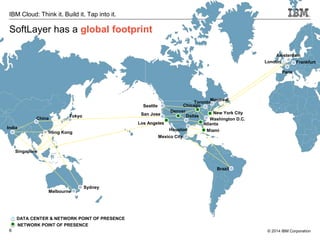 6
IBM Cloud: Think it. Build it. Tap into it.
© 2014 IBM Corporation
SoftLayer has a global footprint
India
China
Tokyo
Hong Kong
Singapore
Melbourne
Seattle
San Jose
Los Angeles
Mexico City
Denver
Chicago
Dallas
Houston
Toronto
Montreal
Brazil
New York City
Washington D.C.
Miami
Frankfurt
Amsterdam
Paris
Sydney
Atlanta
DATA CENTER & NETWORK POINT OF PRESENCE
NETWORK POINT OF PRESENCE
London
 