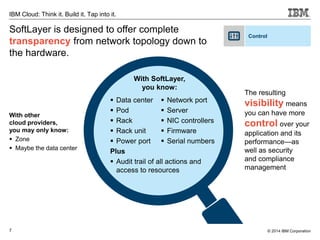 7
IBM Cloud: Think it. Build it. Tap into it.
© 2014 IBM Corporation
With other
cloud providers,
you may only know:
 Zone
 Maybe the data center
The resulting
visibility means
you can have more
control over your
application and its
performance—as
well as security
and compliance
management
 Data center
 Pod
 Rack
 Rack unit
 Power port
Plus
 Audit trail of all actions and
access to resources
With SoftLayer,
you know:
 Network port
 Server
 NIC controllers
 Firmware
 Serial numbers
SoftLayer is designed to offer complete
transparency from network topology down to
the hardware.
Control
 