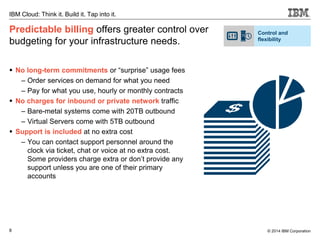 8
IBM Cloud: Think it. Build it. Tap into it.
© 2014 IBM Corporation
Predictable billing offers greater control over
budgeting for your infrastructure needs.
 No long-term commitments or “surprise” usage fees
– Order services on demand for what you need
– Pay for what you use, hourly or monthly contracts
 No charges for inbound or private network traffic
– Bare-metal systems come with 20TB outbound
– Virtual Servers come with 5TB outbound
 Support is included at no extra cost
– You can contact support personnel around the
clock via ticket, chat or voice at no extra cost.
Some providers charge extra or don’t provide any
support unless you are one of their primary
accounts
Control and
flexibility
 