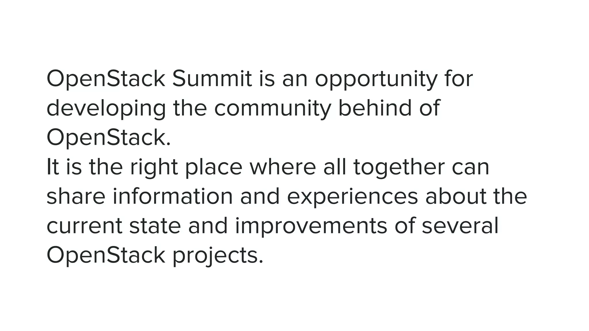 OpenStack Summit is an opportunity for
developing the community behind of
OpenStack.
It is the right place where all together can
share information and experiences about the
current state and improvements of several
OpenStack projects.
 