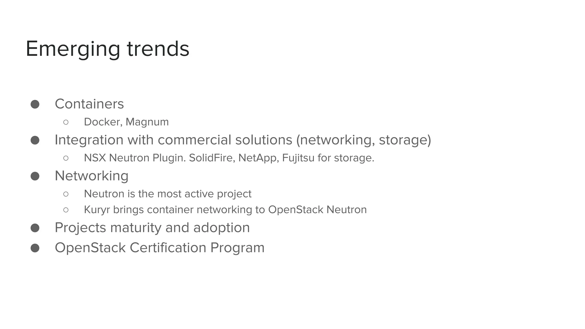 Emerging trends
● Containers
○ Docker, Magnum
● Integration with commercial solutions (networking, storage)
○ NSX Neutron Plugin. SolidFire, NetApp, Fujitsu for storage.
● Networking
○ Neutron is the most active project
○ Kuryr brings container networking to OpenStack Neutron
● Projects maturity and adoption
● OpenStack Certification Program
 