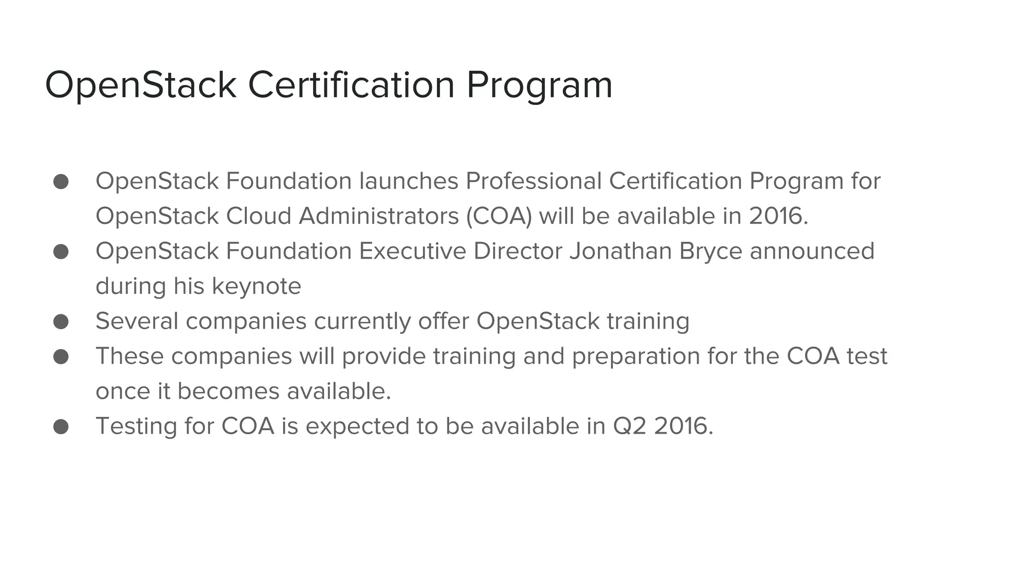 OpenStack Certification Program
● OpenStack Foundation launches Professional Certification Program for
OpenStack Cloud Administrators (COA) will be available in 2016.
● OpenStack Foundation Executive Director Jonathan Bryce announced
during his keynote
● Several companies currently offer OpenStack training
● These companies will provide training and preparation for the COA test
once it becomes available.
● Testing for COA is expected to be available in Q2 2016.
 
