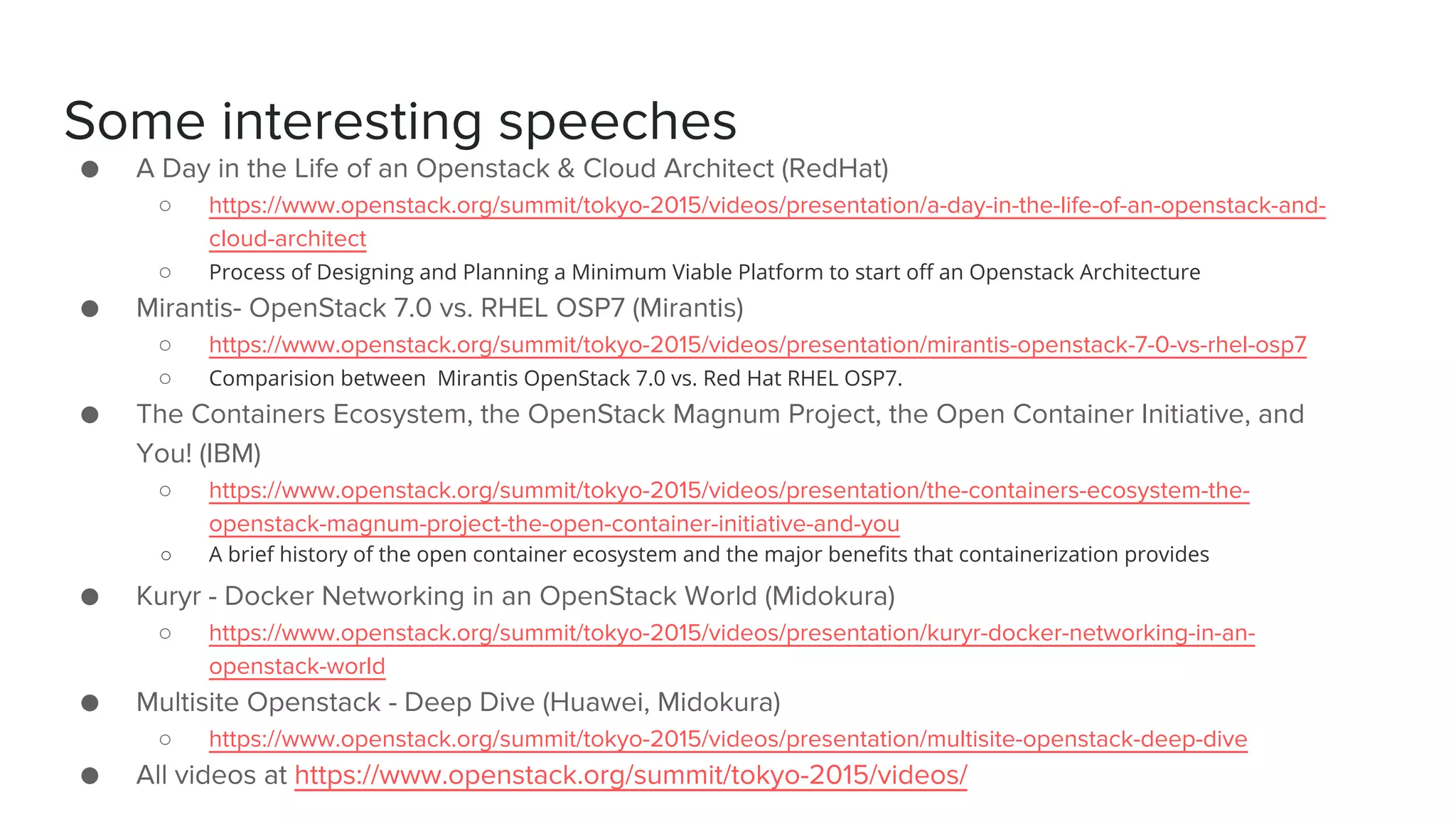 Some interesting speeches
● A Day in the Life of an Openstack & Cloud Architect (RedHat)
○ https://www.openstack.org/summit/tokyo-2015/videos/presentation/a-day-in-the-life-of-an-openstack-and-
cloud-architect
○ Process of Designing and Planning a Minimum Viable Platform to start off an Openstack Architecture
● Mirantis- OpenStack 7.0 vs. RHEL OSP7 (Mirantis)
○ https://www.openstack.org/summit/tokyo-2015/videos/presentation/mirantis-openstack-7-0-vs-rhel-osp7
○ Comparision between Mirantis OpenStack 7.0 vs. Red Hat RHEL OSP7.
● The Containers Ecosystem, the OpenStack Magnum Project, the Open Container Initiative, and
You! (IBM)
○ https://www.openstack.org/summit/tokyo-2015/videos/presentation/the-containers-ecosystem-the-
openstack-magnum-project-the-open-container-initiative-and-you
○ A brief history of the open container ecosystem and the major benefits that containerization provides
● Kuryr - Docker Networking in an OpenStack World (Midokura)
○ https://www.openstack.org/summit/tokyo-2015/videos/presentation/kuryr-docker-networking-in-an-
openstack-world
● Multisite Openstack - Deep Dive (Huawei, Midokura)
○ https://www.openstack.org/summit/tokyo-2015/videos/presentation/multisite-openstack-deep-dive
● All videos at https://www.openstack.org/summit/tokyo-2015/videos/
 