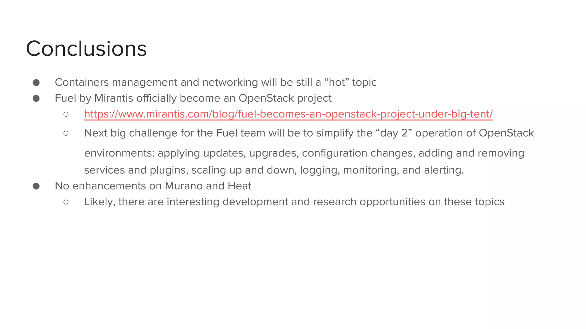 Conclusions
● Containers management and networking will be still a “hot” topic
● Fuel by Mirantis officially become an OpenStack project
○ https://www.mirantis.com/blog/fuel-becomes-an-openstack-project-under-big-tent/
○ Next big challenge for the Fuel team will be to simplify the “day 2” operation of OpenStack
environments: applying updates, upgrades, configuration changes, adding and removing
services and plugins, scaling up and down, logging, monitoring, and alerting.
● No enhancements on Murano and Heat
○ Likely, there are interesting development and research opportunities on these topics
 