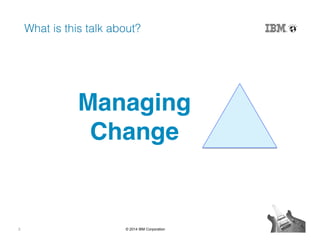 2 © 2014 IBM Corporation
What is this talk about?!
Managing 
Change"
 