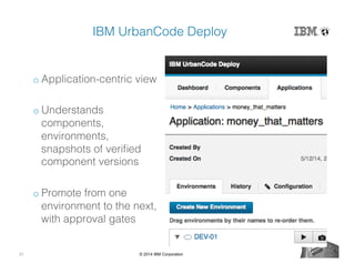 21 © 2014 IBM Corporation
IBM UrbanCode Deploy!
o Application-centric view!
o Understands
components,
environments,
snapshots of veriﬁed
component versions!
o Promote from one
environment to the next,
with approval gates!
 