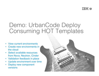 24
Demo: UrbanCode Deploy
Consuming HOT Templates!
•  View current environments
•  Create new environments in
the cloud
•  Select available resources
from Nova, Neutron, Cinder
•  Validation feedback in place
•  Update environment over time
•  Deploy new component
versions
 