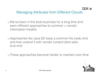 25 © 2014 IBM Corporation
Managing Attributes from Different Clouds!
o We’ve been in the tools business for a long time and
seen different approaches to common + vendor
information models!
o Approaches like Java EE keep a common ﬁle (web.xml)
and then extend it with vendor content (ibm-web-
bnd.xml)!
o These approaches become harder to maintain over time!
 