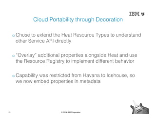 26 © 2014 IBM Corporation
Cloud Portability through Decoration!
o Chose to extend the Heat Resource Types to understand
other Service API directly!
o “Overlay” additional properties alongside Heat and use
the Resource Registry to implement different behavior!
o Capability was restricted from Havana to Icehouse, so
we now embed properties in metadata!
 