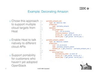 27 © 2014 IBM Corporation
Example: Decorating Amazon!
o Chose this approach
to support multiple
cloud targets from
Heat!
o Enable Heat to talk
natively to different
cloud APIs!
o Support portability
for customers who
haven’t yet adopted
OpenStack!
 