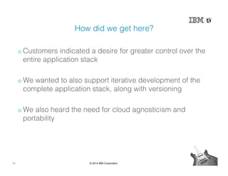 30 © 2014 IBM Corporation
How did we get here?!
o Customers indicated a desire for greater control over the
entire application stack!
o We wanted to also support iterative development of the
complete application stack, along with versioning!
o We also heard the need for cloud agnosticism and
portability!
 