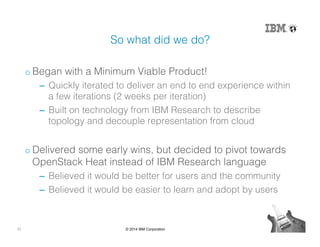 31 © 2014 IBM Corporation
So what did we do?!
o Began with a Minimum Viable Product!!
‒  Quickly iterated to deliver an end to end experience within
a few iterations (2 weeks per iteration)!
‒  Built on technology from IBM Research to describe
topology and decouple representation from cloud!
o Delivered some early wins, but decided to pivot towards
OpenStack Heat instead of IBM Research language!
‒  Believed it would be better for users and the community!
‒  Believed it would be easier to learn and adopt by users!
 