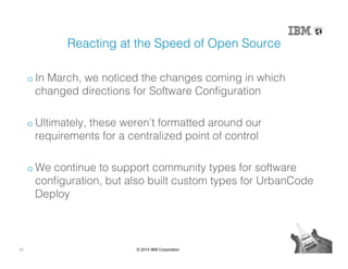 33 © 2014 IBM Corporation
Reacting at the Speed of Open Source!
o In March, we noticed the changes coming in which
changed directions for Software Conﬁguration!
o Ultimately, these weren’t formatted around our
requirements for a centralized point of control!
o We continue to support community types for software
conﬁguration, but also built custom types for UrbanCode
Deploy!
 
