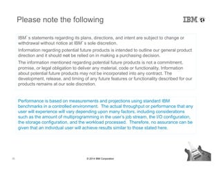 35 © 2014 IBM Corporation
Please note the following
IBM’s statements regarding its plans, directions, and intent are subject to change or
withdrawal without notice at IBM’s sole discretion.
Information regarding potential future products is intended to outline our general product
direction and it should not be relied on in making a purchasing decision.
The information mentioned regarding potential future products is not a commitment,
promise, or legal obligation to deliver any material, code or functionality. Information
about potential future products may not be incorporated into any contract. The
development, release, and timing of any future features or functionality described for our
products remains at our sole discretion.
Performance is based on measurements and projections using standard IBM
benchmarks in a controlled environment. The actual throughput or performance that any
user will experience will vary depending upon many factors, including considerations
such as the amount of multiprogramming in the user’s job stream, the I/O configuration,
the storage configuration, and the workload processed. Therefore, no assurance can be
given that an individual user will achieve results similar to those stated here.
 